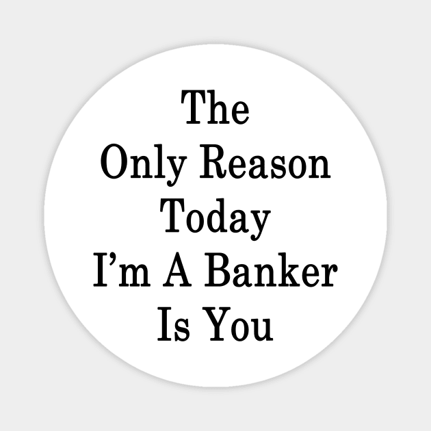 The Only Reason Today I'm A Banker Is You Magnet by supernova23